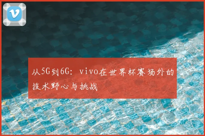 从5G到6G:vivo在世界杯赛场外的技术野心与挑战