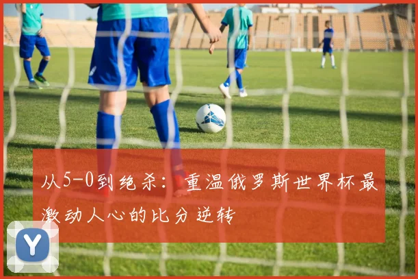 从5-0到绝杀:重温俄罗斯世界杯最激动人心的比分逆转