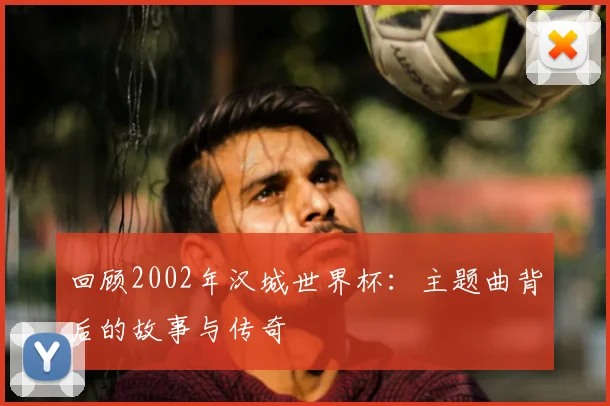 回顾2002年汉城世界杯：主题曲背后的故事与传奇