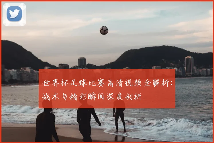 世界杯足球比赛高清视频全解析:战术与精彩瞬间深度剖析