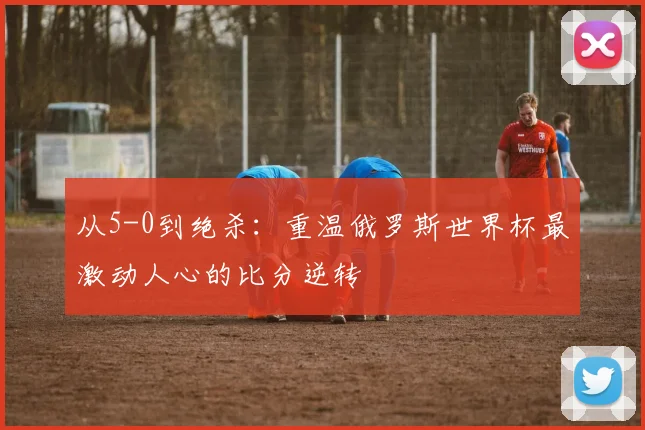 从5-0到绝杀:重温俄罗斯世界杯最激动人心的比分逆转