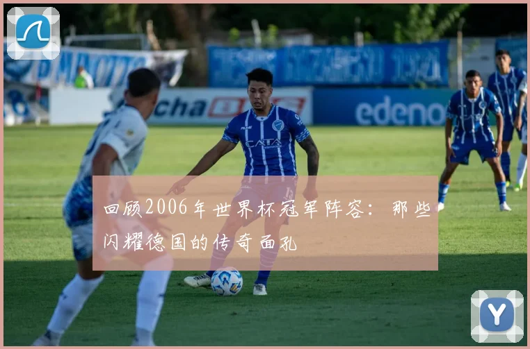 回顾2006年世界杯冠军阵容：那些闪耀德国的传奇面孔