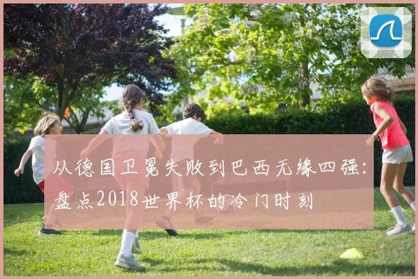 从德国卫冕失败到巴西无缘四强：盘点2018世界杯的冷门时刻