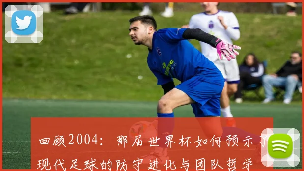 回顾2004：那届世界杯如何预示了现代足球的防守进化与团队哲学