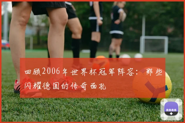 回顾2006年世界杯冠军阵容：那些闪耀德国的传奇面孔