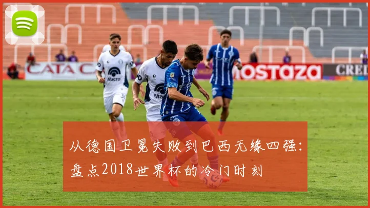 从德国卫冕失败到巴西无缘四强：盘点2018世界杯的冷门时刻