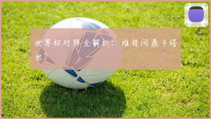 世界杯对阵全解析:谁将问鼎卡塔尔?