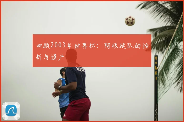 回顾2003年世界杯：阿根廷队的挫折与遗产